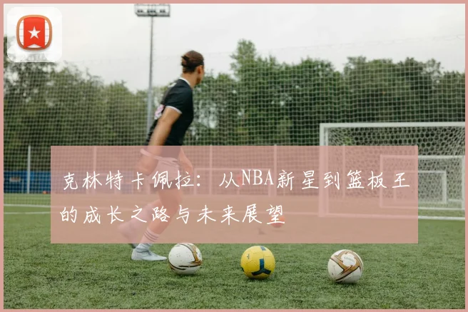 克林特卡佩拉：从NBA新星到篮板王的成长之路与未来展望