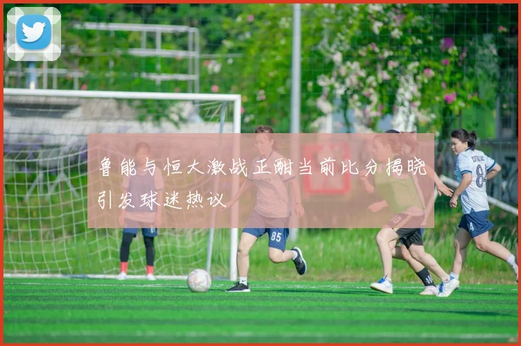 鲁能与恒大激战正酣当前比分揭晓引发球迷热议