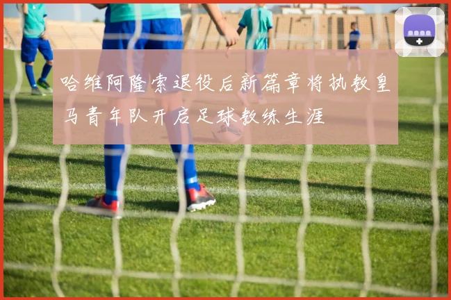 哈维阿隆索退役后新篇章将执教皇马青年队开启足球教练生涯