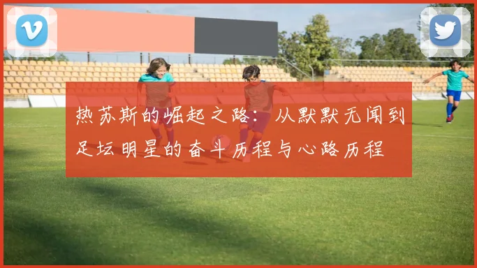 热苏斯的崛起之路：从默默无闻到足坛明星的奋斗历程与心路历程