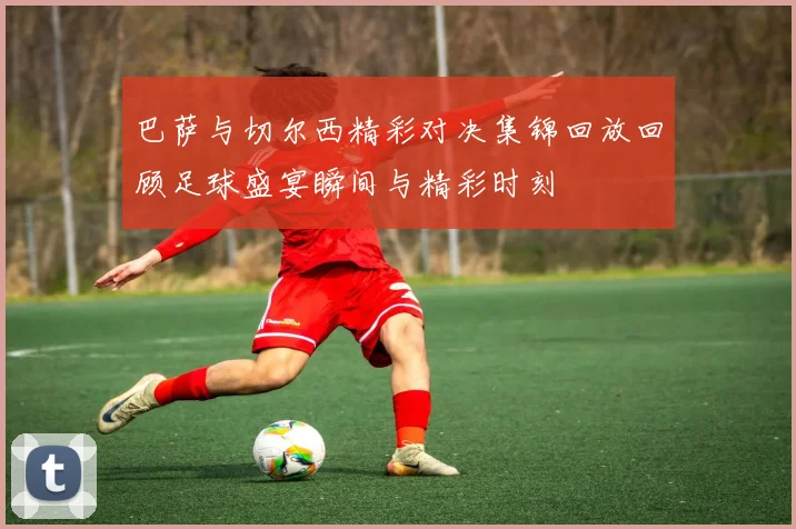 巴萨与切尔西精彩对决集锦回放回顾足球盛宴瞬间与精彩时刻
