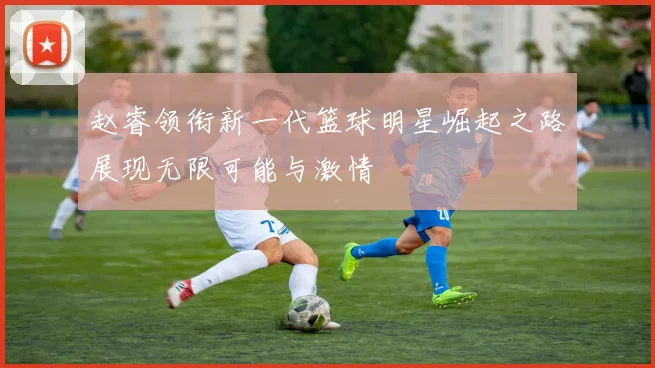 赵睿领衔新一代篮球明星崛起之路展现无限可能与激情