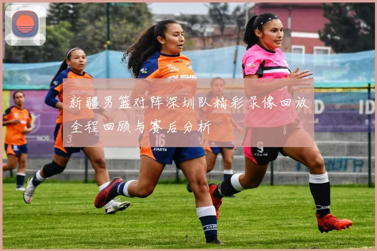 新疆男篮对阵深圳队精彩录像回放全程回顾与赛后分析