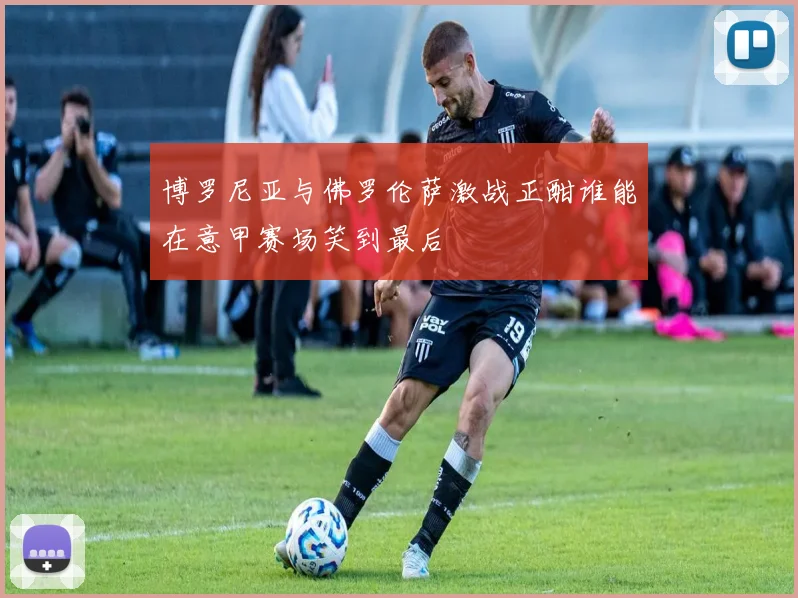 博罗尼亚与佛罗伦萨激战正酣谁能在意甲赛场笑到最后