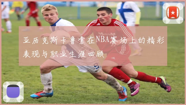 亚历克斯卡鲁索在NBA赛场上的精彩表现与职业生涯回顾