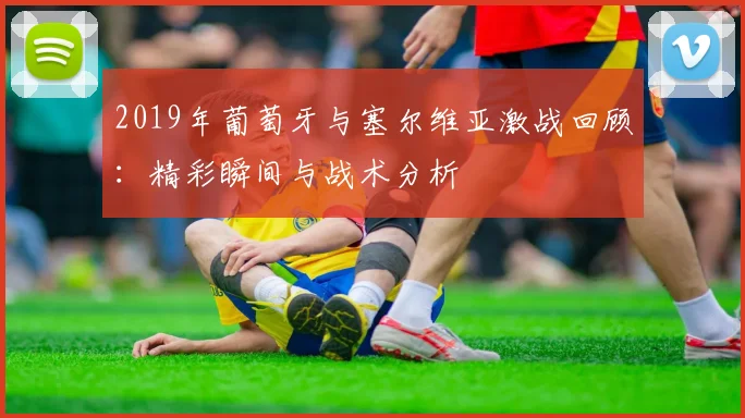 2019年葡萄牙与塞尔维亚激战回顾：精彩瞬间与战术分析